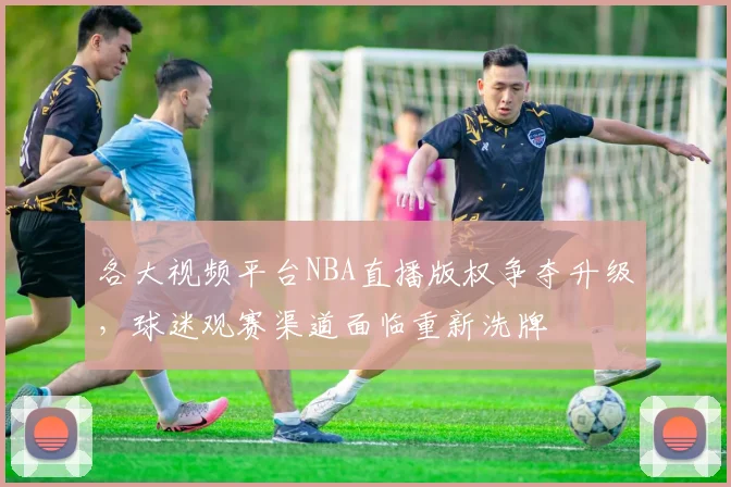 各大视频平台NBA直播版权争夺升级，球迷观赛渠道面临重新洗牌