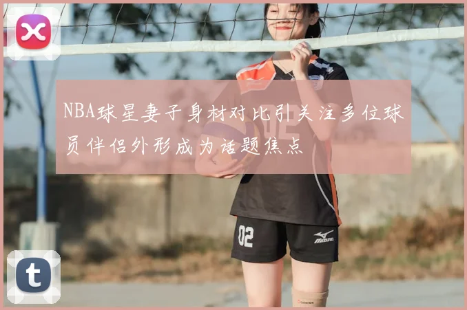 NBA球星妻子身材对比引关注多位球员伴侣外形成为话题焦点