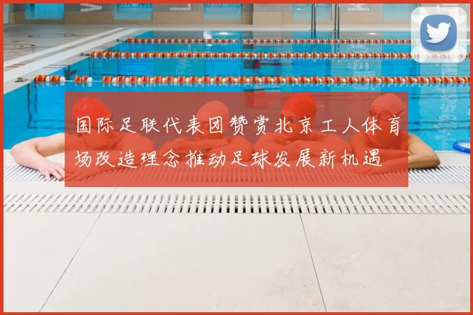 国际足联代表团赞赏北京工人体育场改造理念推动足球发展新机遇