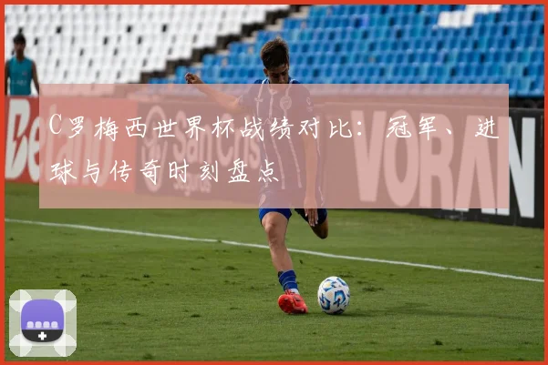 C罗梅西世界杯战绩对比：冠军、进球与传奇时刻盘点