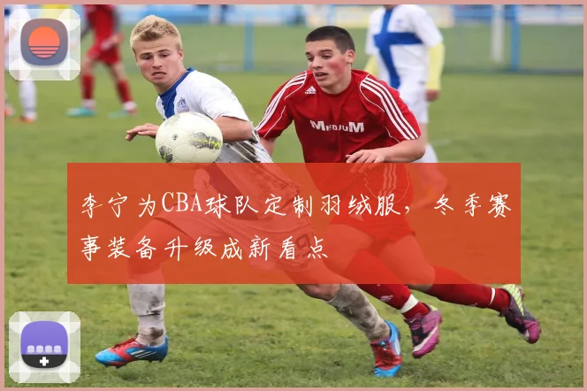 李宁为CBA球队定制羽绒服,冬季赛事装备升级成新看点