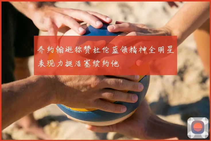 乔约翰逊称赞杜伦蓝领精神全明星表现力挺活塞续约他