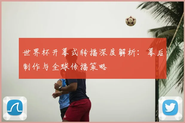 世界杯开幕式转播深度解析：幕后制作与全球传播策略
