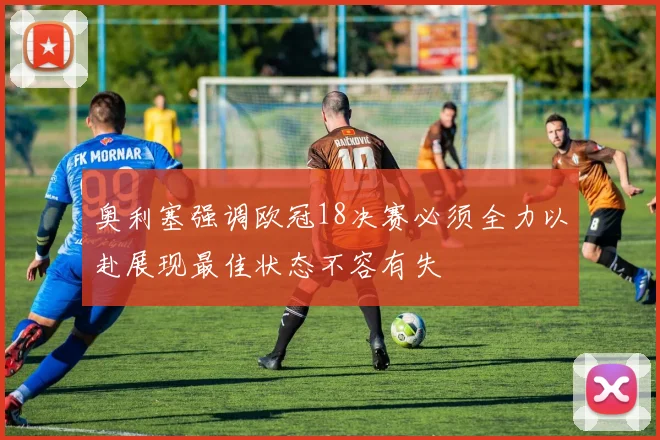 奥利塞强调欧冠18决赛必须全力以赴展现最佳状态不容有失