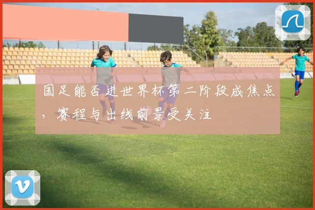 国足能否进世界杯第二阶段成焦点，赛程与出线前景受关注