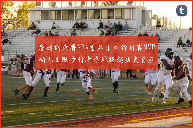 詹姆斯荣膺NBA首届季中锦标赛MVP湖人击败步行者夺冠捧起历史首座奖杯