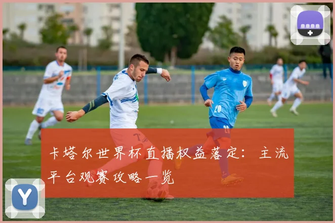 卡塔尔世界杯直播权益落定：主流平台观赛攻略一览