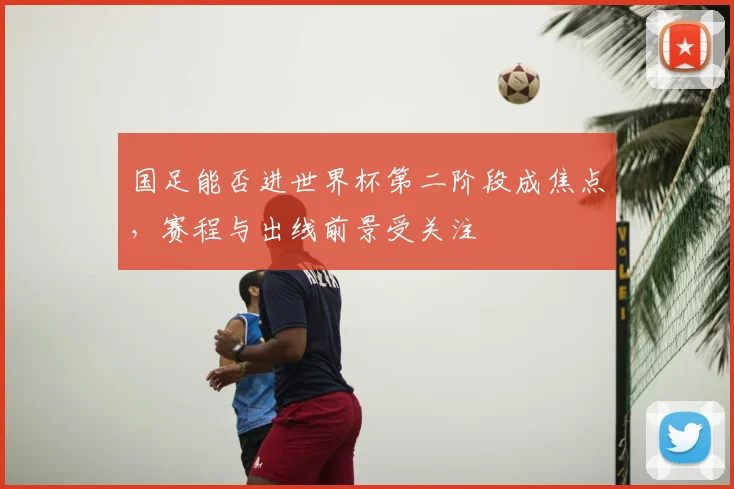国足能否进世界杯第二阶段成焦点，赛程与出线前景受关注