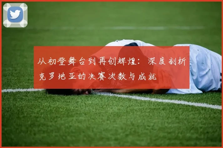 从初登舞台到再创辉煌：深度剖析克罗地亚的决赛次数与成就