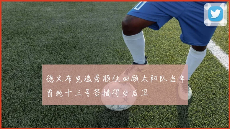德文布克选秀顺位回顾太阳队当年首轮十三号签摘得分后卫