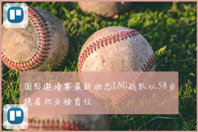 国际邀请赛最新动态LNG战队以58分稳居积分榜首位