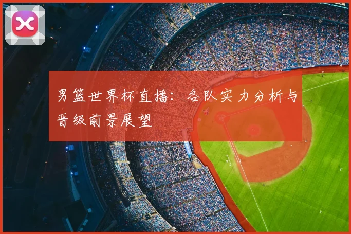男篮世界杯直播：各队实力分析与晋级前景展望