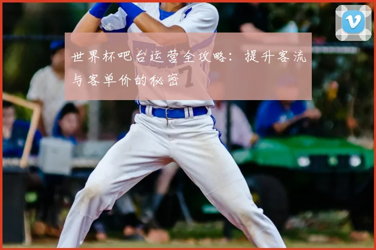 世界杯吧台运营全攻略：提升客流与客单价的秘密