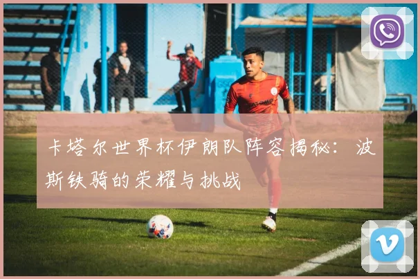卡塔尔世界杯伊朗队阵容揭秘：波斯铁骑的荣耀与挑战