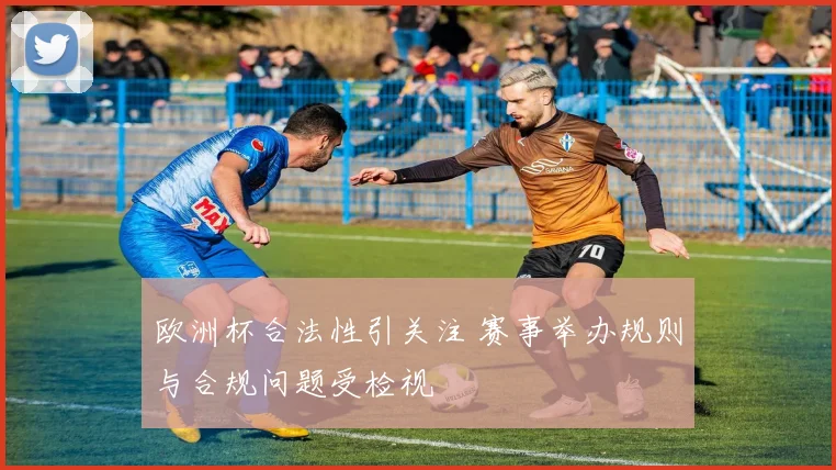 欧洲杯合法性引关注 赛事举办规则与合规问题受检视