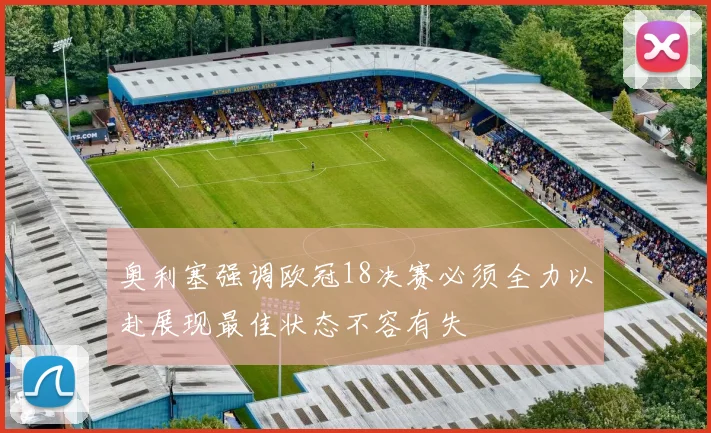 奥利塞强调欧冠18决赛必须全力以赴展现最佳状态不容有失