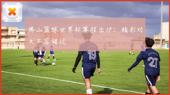佛山篮球世界杯赛程出炉：精彩对决不容错过