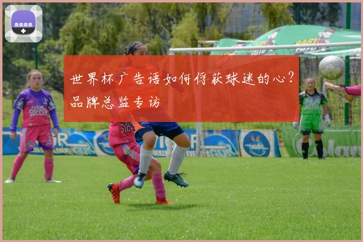 世界杯广告语如何俘获球迷的心？品牌总监专访