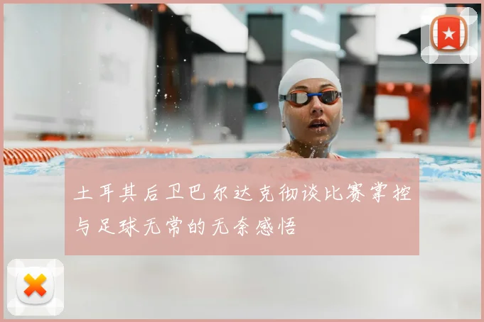 土耳其后卫巴尔达克彻谈比赛掌控与足球无常的无奈感悟
