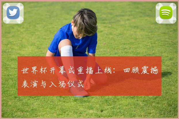 世界杯开幕式重播上线：回顾震撼表演与入场仪式