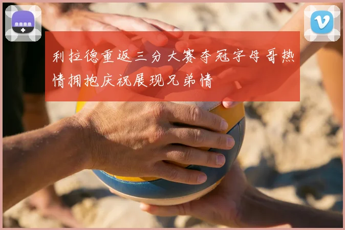 利拉德重返三分大赛夺冠字母哥热情拥抱庆祝展现兄弟情