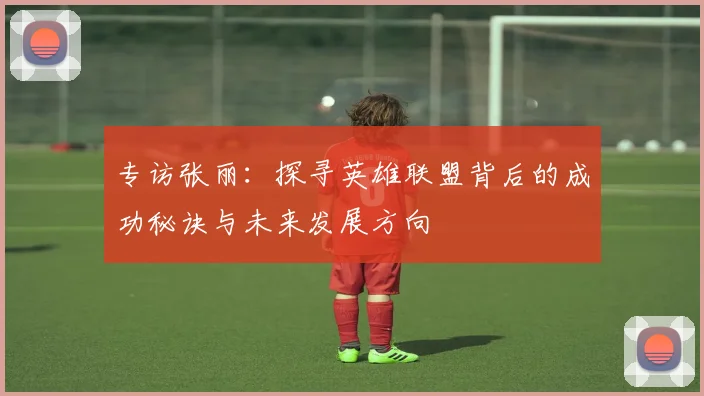 专访张丽:探寻英雄联盟背后的成功秘诀与未来发展方向