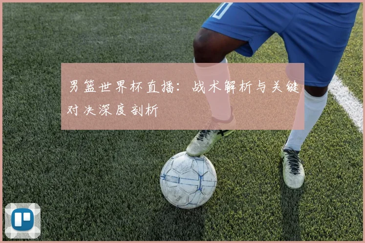 男篮世界杯直播：战术解析与关键对决深度剖析