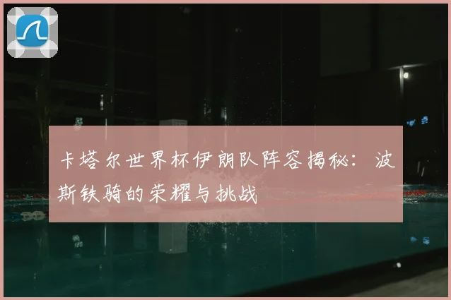 卡塔尔世界杯伊朗队阵容揭秘：波斯铁骑的荣耀与挑战