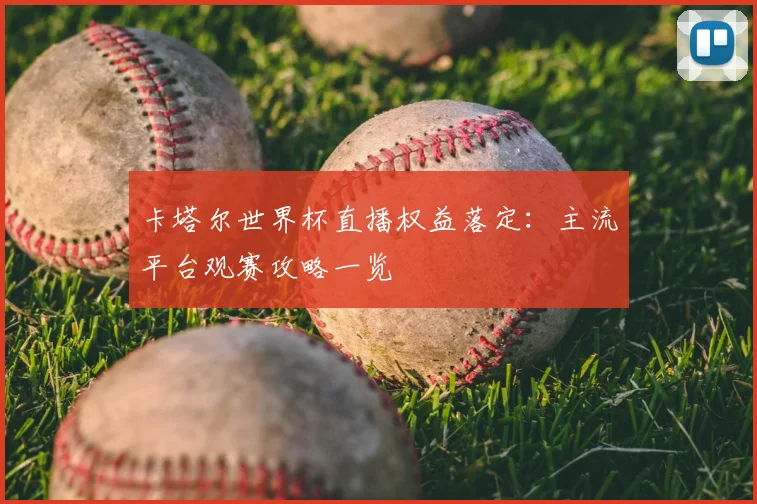 卡塔尔世界杯直播权益落定：主流平台观赛攻略一览
