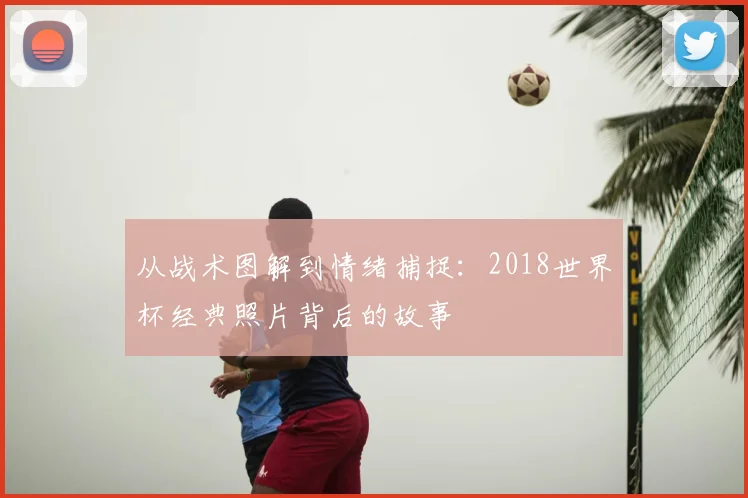 从战术图解到情绪捕捉：2018世界杯经典照片背后的故事