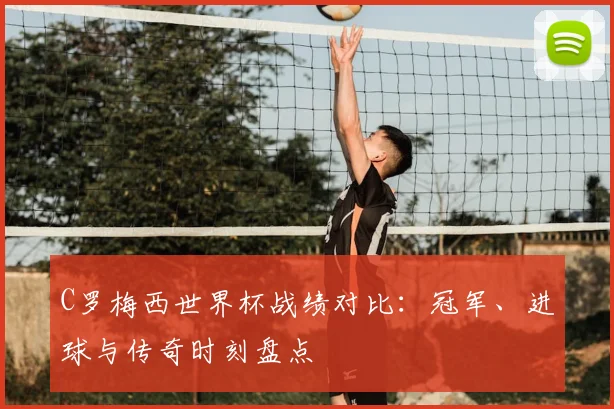 C罗梅西世界杯战绩对比：冠军、进球与传奇时刻盘点