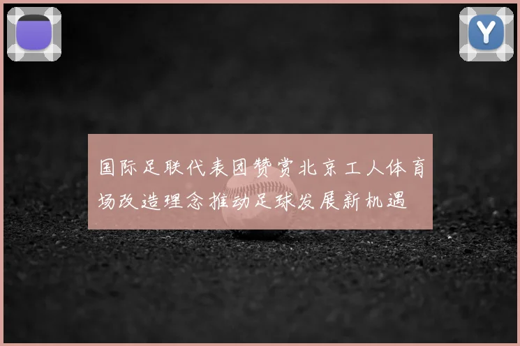 国际足联代表团赞赏北京工人体育场改造理念推动足球发展新机遇