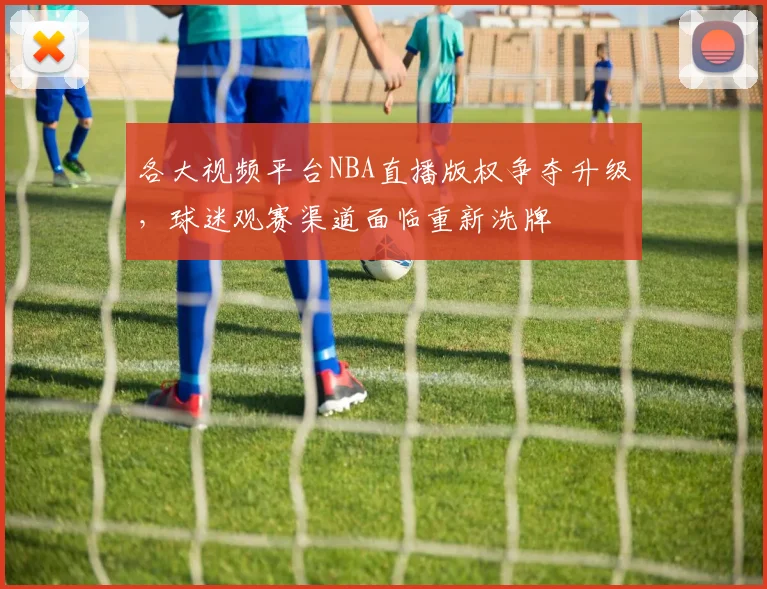 各大视频平台NBA直播版权争夺升级，球迷观赛渠道面临重新洗牌