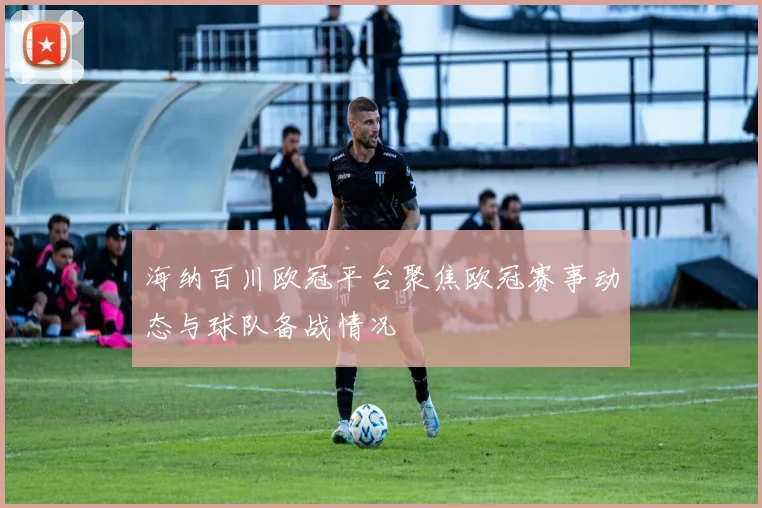 海纳百川欧冠平台聚焦欧冠赛事动态与球队备战情况