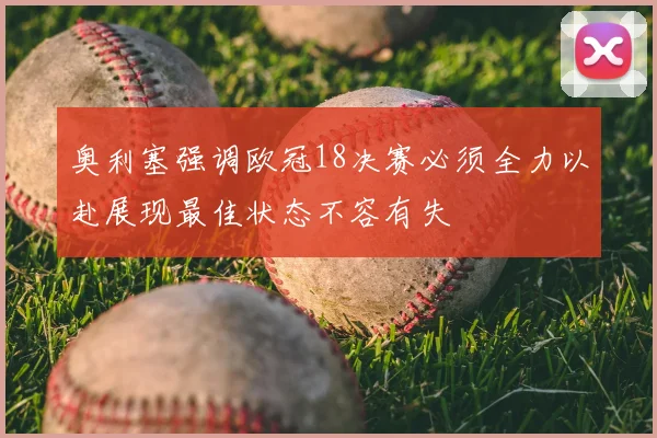 奥利塞强调欧冠18决赛必须全力以赴展现最佳状态不容有失