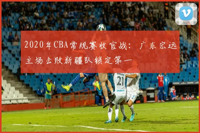 2020年CBA常规赛收官战:广东宏远主场击败新疆队锁定第一