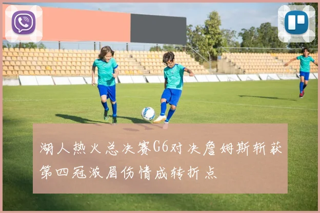 湖人热火总决赛G6对决詹姆斯斩获第四冠浓眉伤情成转折点
