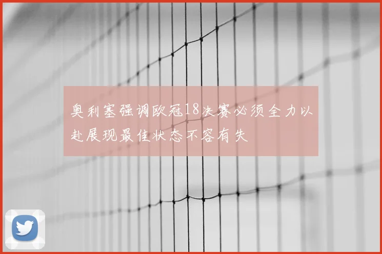 奥利塞强调欧冠18决赛必须全力以赴展现最佳状态不容有失