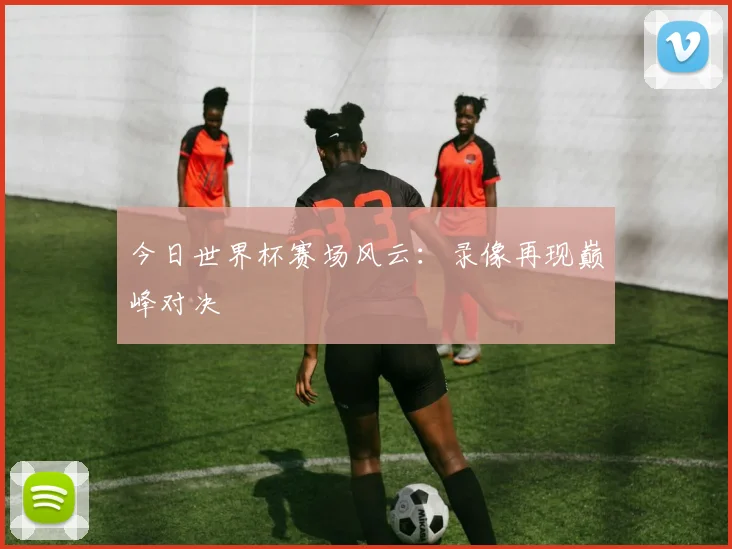 今日世界杯赛场风云：录像再现巅峰对决