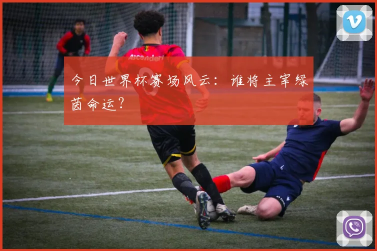 今日世界杯赛场风云：谁将主宰绿茵命运？