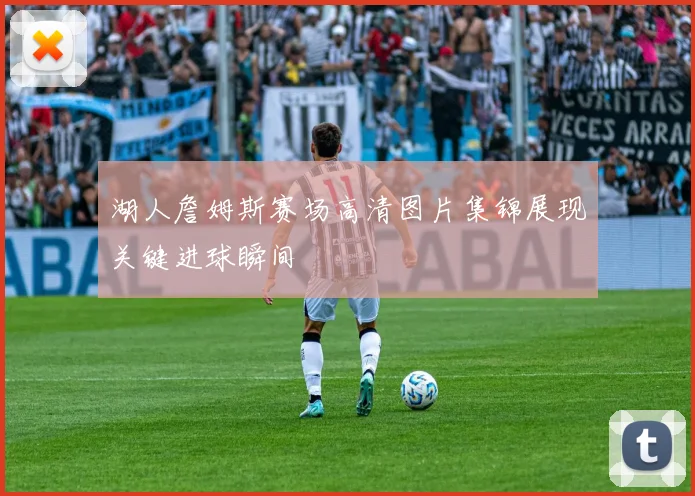 湖人詹姆斯赛场高清图片集锦展现关键进球瞬间